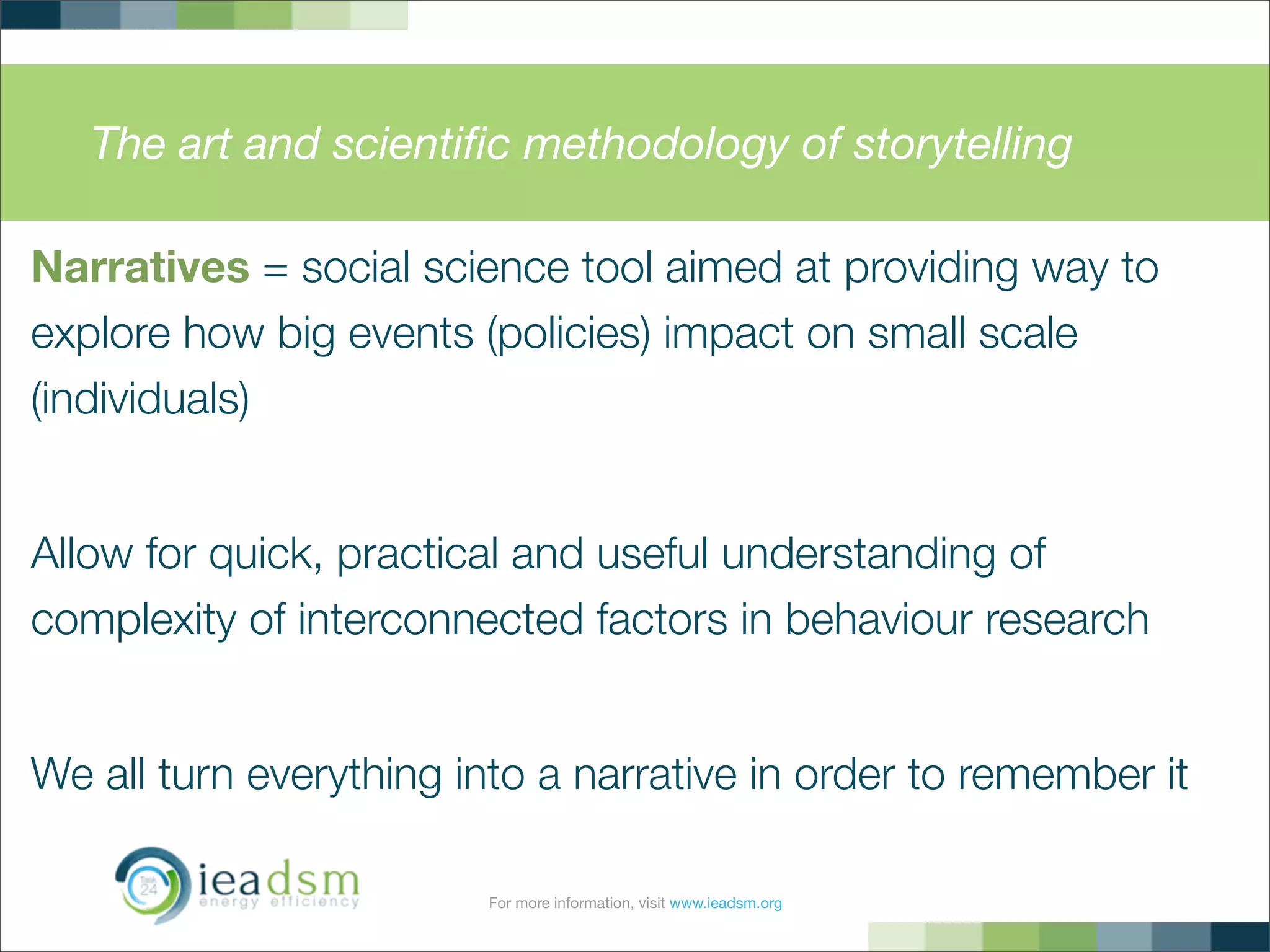 For more information, visit www.ieadsm.org
The art and scientiﬁc methodology of storytelling
Narratives = social science tool aimed at providing way to
explore how big events (policies) impact on small scale
(individuals)
Allow for quick, practical and useful understanding of
complexity of interconnected factors in behaviour research
We all turn everything into a narrative in order to remember it
 