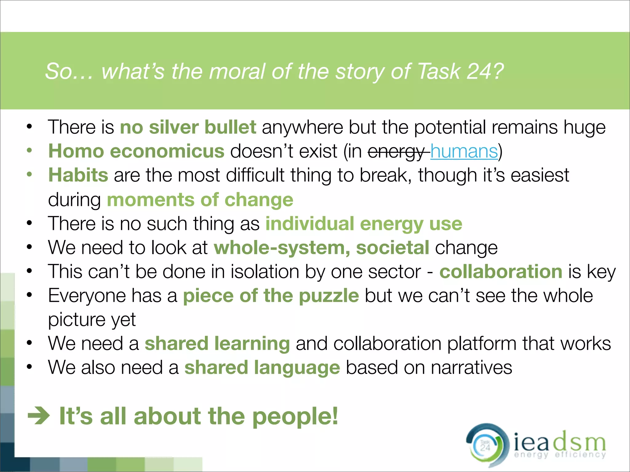 So… what’s the moral of the story of Task 24?
• There is no silver bullet anywhere but the potential remains huge
• Homo economicus doesn’t exist (in energy humans)
• Habits are the most difﬁcult thing to break, though it’s easiest
during moments of change
• There is no such thing as individual energy use
• We need to look at whole-system, societal change
• This can’t be done in isolation by one sector - collaboration is key
• Everyone has a piece of the puzzle but we can’t see the whole
picture yet
• We need a shared learning and collaboration platform that works
• We also need a shared language based on narratives
è It’s all about the people!
 