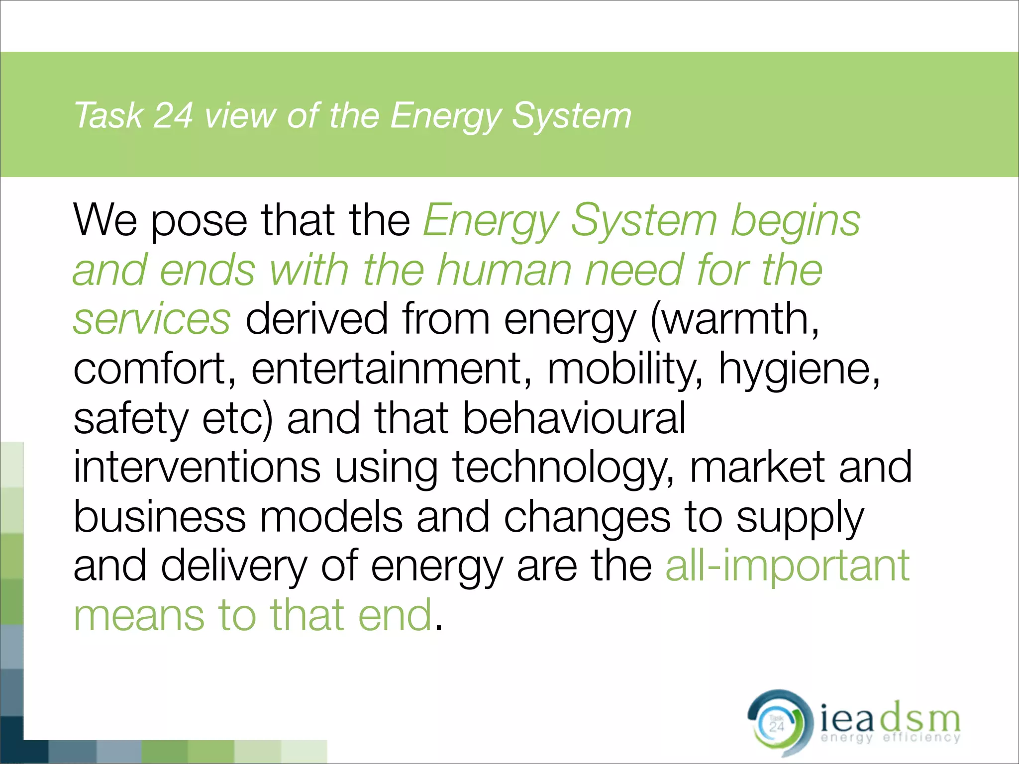 Task 24 view of the Energy System
We pose that the Energy System begins
and ends with the human need for the
services derived from energy (warmth,
comfort, entertainment, mobility, hygiene,
safety etc) and that behavioural
interventions using technology, market and
business models and changes to supply
and delivery of energy are the all-important
means to that end.
 