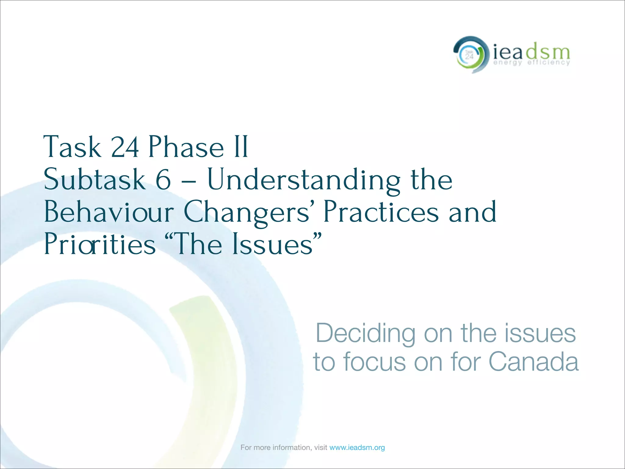For more information, visit www.ieadsm.org
Task 24 Phase II
Subtask 6 – Understanding the
Behaviour Changers’ Practices and
Priorities “The Issues”
Deciding on the issues
to focus on for Canada
 