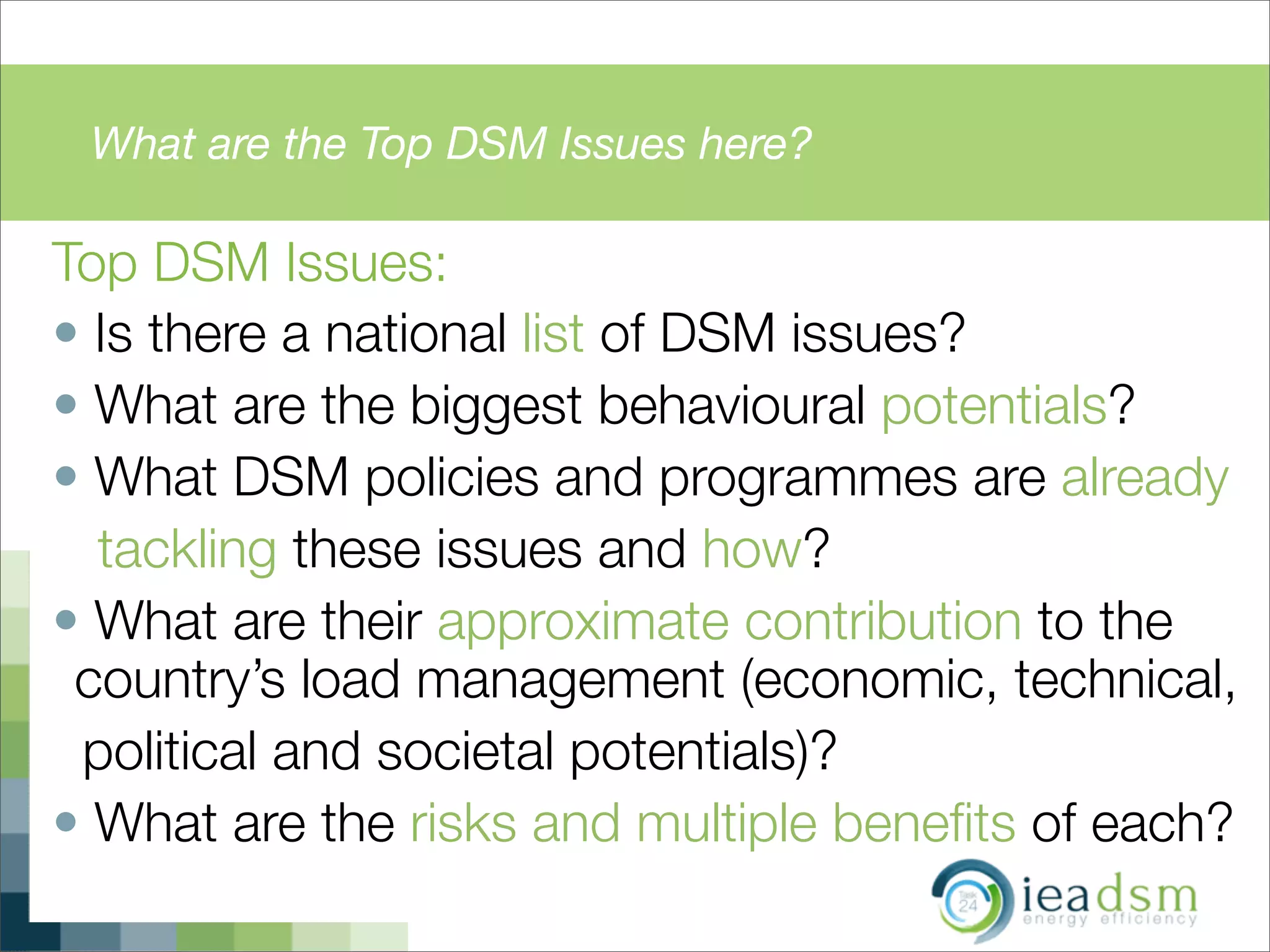 What are the Top DSM Issues here?
Top DSM Issues:
• Is there a national list of DSM issues?
• What are the biggest behavioural potentials?
• What DSM policies and programmes are already
tackling these issues and how?
• What are their approximate contribution to the
country’s load management (economic, technical,
political and societal potentials)?
• What are the risks and multiple beneﬁts of each?
 