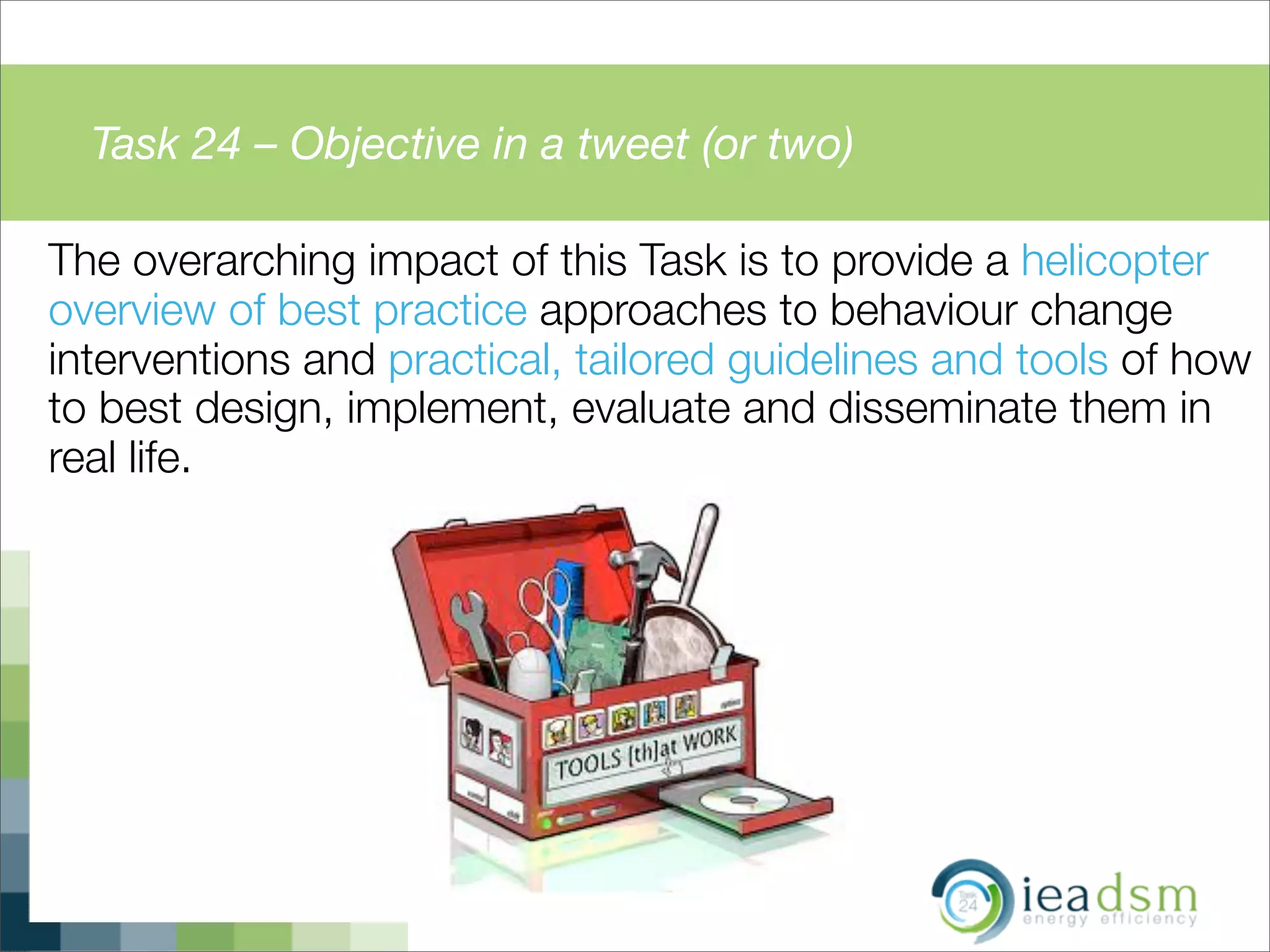 Task 24 – Objective in a tweet (or two)
The overarching impact of this Task is to provide a helicopter
overview of best practice approaches to behaviour change
interventions and practical, tailored guidelines and tools of how
to best design, implement, evaluate and disseminate them in
real life.
 