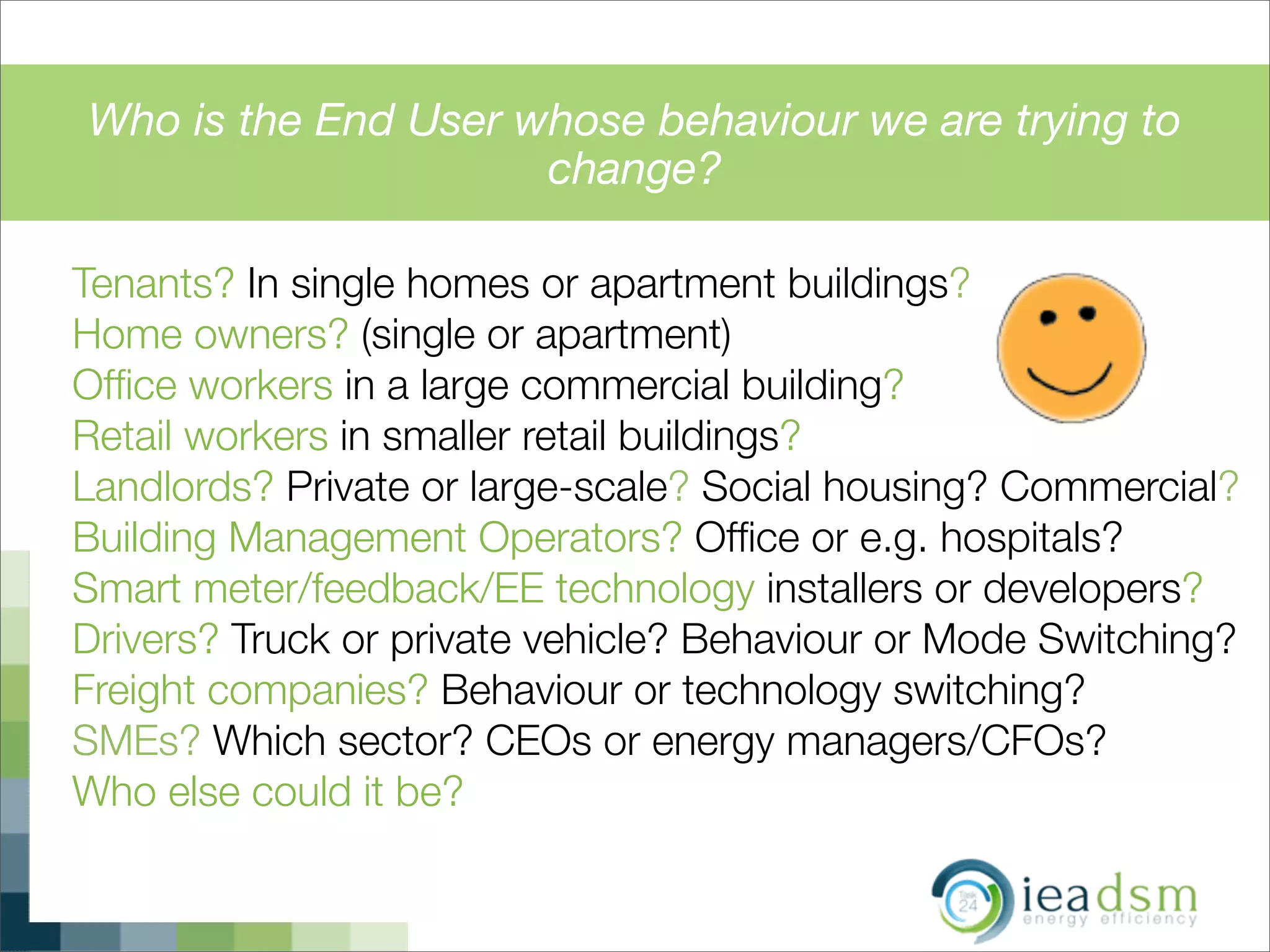 Who is the End User whose behaviour we are trying to
change?
Tenants? In single homes or apartment buildings?
Home owners? (single or apartment)
Ofﬁce workers in a large commercial building?
Retail workers in smaller retail buildings?
Landlords? Private or large-scale? Social housing? Commercial?
Building Management Operators? Ofﬁce or e.g. hospitals?
Smart meter/feedback/EE technology installers or developers?
Drivers? Truck or private vehicle? Behaviour or Mode Switching?
Freight companies? Behaviour or technology switching?
SMEs? Which sector? CEOs or energy managers/CFOs?
Who else could it be?
t the energy system (starting with supply)
STRIBUTION ! TECHNOLOGY ! USER
 