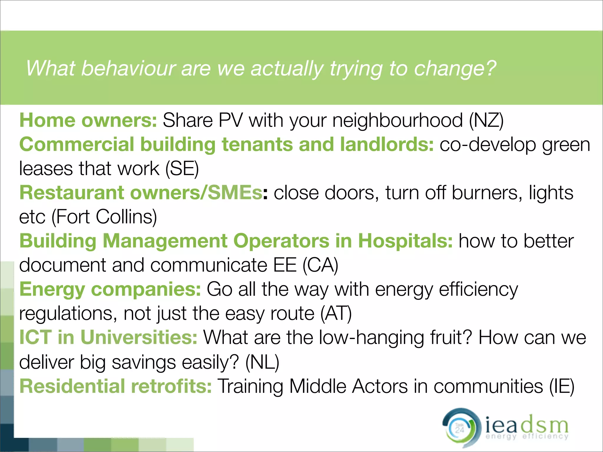 What behaviour are we actually trying to change?
Home owners: Share PV with your neighbourhood (NZ)
Commercial building tenants and landlords: co-develop green
leases that work (SE)
Restaurant owners/SMEs: close doors, turn off burners, lights
etc (Fort Collins)
Building Management Operators in Hospitals: how to better
document and communicate EE (CA)
Energy companies: Go all the way with energy efﬁciency
regulations, not just the easy route (AT)
ICT in Universities: What are the low-hanging fruit? How can we
deliver big savings easily? (NL)
Residential retroﬁts: Training Middle Actors in communities (IE)
 