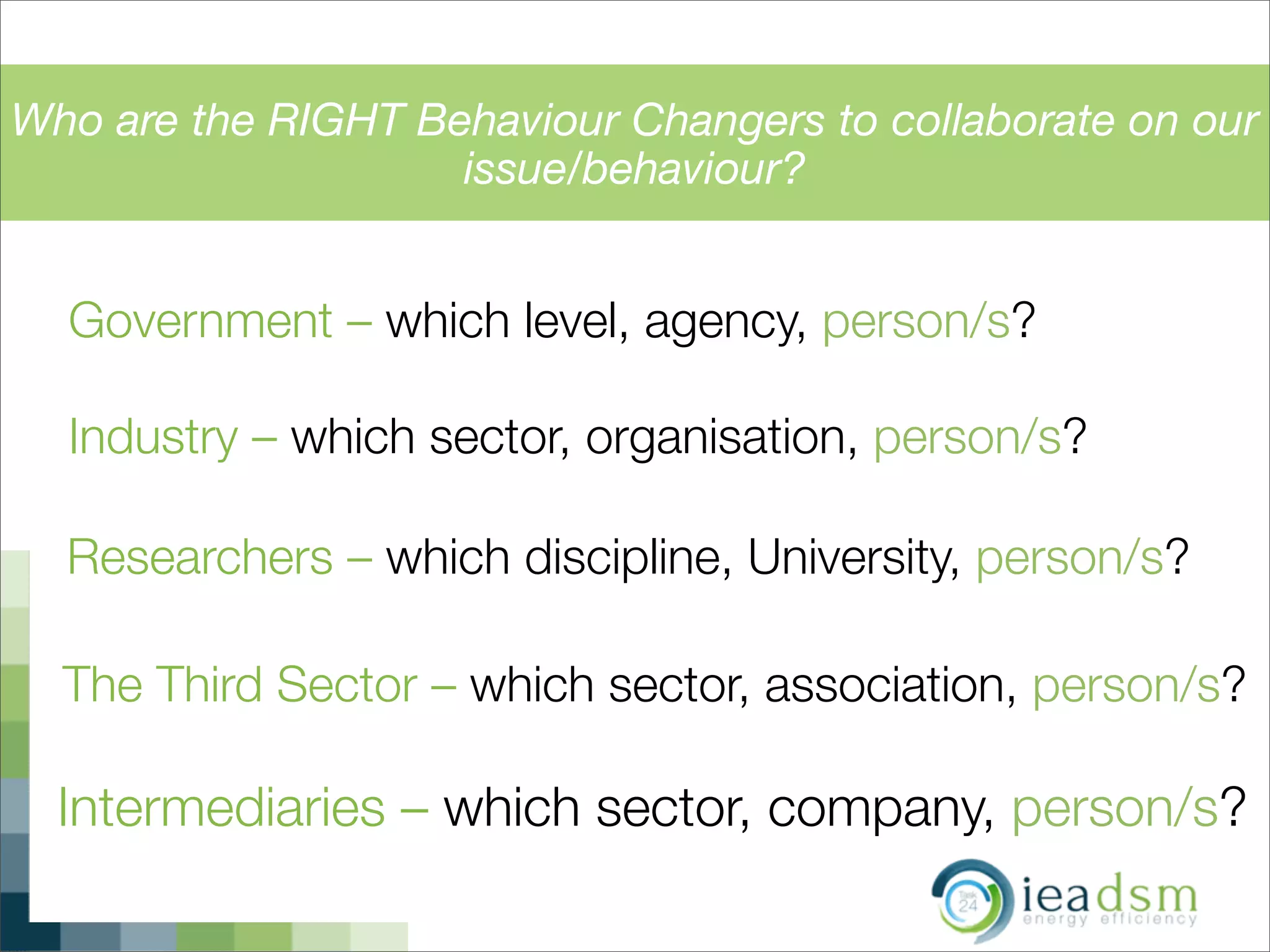 Who are the RIGHT Behaviour Changers to collaborate on our
issue/behaviour?
Government – which level, agency, person/s?
Industry – which sector, organisation, person/s?
Researchers – which discipline, University, person/s?
The Third Sector – which sector, association, person/s?
Intermediaries – which sector, company, person/s?
 