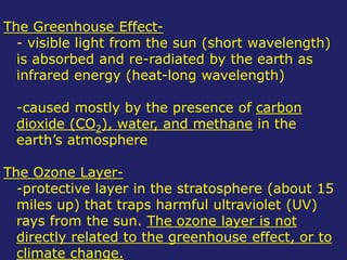 The Greenhouse Effect-
- visible light from the sun (short wavelength)
is absorbed and re-radiated by the earth as
infrared energy (heat-long wavelength)
-caused mostly by the presence of carbon
dioxide (CO2), water, and methane in the
earth’s atmosphere
The Ozone Layer-
-protective layer in the stratosphere (about 15
miles up) that traps harmful ultraviolet (UV)
rays from the sun. The ozone layer is not
directly related to the greenhouse effect, or to
climate change.
 