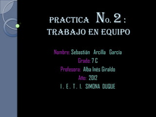 Practica    o.  :   n 2
Trabajo en equipo

 Nombre: Sebastián Arcilla García
              Grado: 7 C
   Profesora: Alba Inés Giraldo
              Año: 2012
   I . E . T . I. SIMONA DUQUE
 
