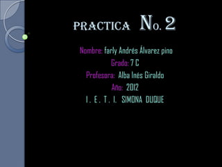 Practica             no. 2
Nombre: farly Andrés Álvarez pino
             Grado: 7 C
  Profesora: Alba Inés Giraldo
             Año: 2012
  I . E . T . I. SIMONA DUQUE
 