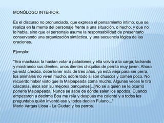 MONÓLOGO INTERIOR. 
Es el discurso no pronunciado, que expresa el pensamiento intimo, que se 
realiza en la mente del personaje frente a una situación, o hecho, y que no 
lo habla, sino que el personaje asume la responsabilidad de presentarlo 
conservando una organización sintáctica, y una secuencia lógica de las 
oraciones. 
Ejemplo: 
"Era machaza: la hacían volar a patadones y ella volvía a la carga, ladrando 
y mostrando sus dientes, unos dientes chiquitos de perrita muy joven. Ahora 
ya está crecida, debe tener más de tres años, ya está vieja para ser perra, 
los animales no viven mucho, sobre todo si son chuscos y comen poco. No 
recuerdo haber visto que la Malpapeada coma mucho. Algunas veces le tiro 
cáscaras, ésos son su mejores banquetes[...]No sé a quién se le ocurrió 
ponerle Malpapeada. Nunca se sabe de dónde salen los apodos. Cuando 
empezaron a decirme Boa me reía y después me calenté y a todos les 
preguntaba quién inventó eso y todos decían Fulano..." 
Mario Vargas Llosa - La Ciudad y los perros. 
 