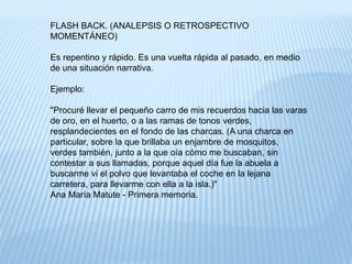 FLASH BACK. (ANALEPSIS O RETROSPECTIVO 
MOMENTÁNEO) 
Es repentino y rápido. Es una vuelta rápida al pasado, en medio 
de una situación narrativa. 
Ejemplo: 
"Procuré llevar el pequeño carro de mis recuerdos hacia las varas 
de oro, en el huerto, o a las ramas de tonos verdes, 
resplandecientes en el fondo de las charcas. (A una charca en 
particular, sobre la que brillaba un enjambre de mosquitos, 
verdes también, junto a la que oía cómo me buscaban, sin 
contestar a sus llamadas, porque aquel día fue la abuela a 
buscarme vi el polvo que levantaba el coche en la lejana 
carretera, para llevarme con ella a la isla.)" 
Ana María Matute - Primera memoria. 
 