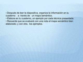 • Después de leer la diapositiva, organiza la información en tu 
cuaderno a través de un mapa semántico. 
• Elabora en tu cuaderno, un ejemplo por cada técnica presentada. 
• Recuerda que se evaluará con una nota el mapa semántico bien 
elaborado; y con otra, los ejemplos. 
