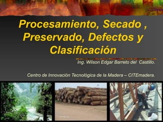 Procesamiento, Secado ,
Preservado, Defectos y
Clasificación
Ing. Wilson Edgar Barreto del Castillo.
Centro de Innovación Tecnológica de la Madera – CITEmadera.
 