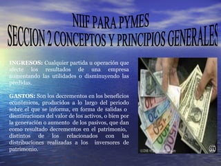 NIIF PARA PYMES SECCION 2 CONCEPTOS Y PRINCIPIOS GENERALES INGRESOS:  Cualquier partida u operación que afecte los resultados de una empresa aumentando las utilidades o disminuyendo las pérdidas. GASTOS:  Son los decrementos en los beneficios económicos, producidos a lo largo del periodo sobre el que se informa, en forma de salidas o  disminuciones del valor de los activos, o bien por la generación o aumento  de los pasivos, que dan como resultado decrementos en el patrimonio,  distintos de los relacionados con las distribuciones realizadas a los  inversores de patrimonio.  