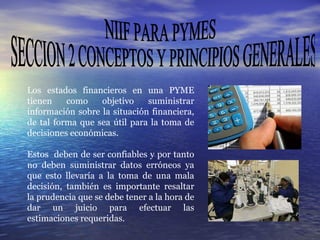 NIIF PARA PYMES SECCION 2 CONCEPTOS Y PRINCIPIOS GENERALES Los estados financieros en una PYME tienen como objetivo suministrar información sobre la situación financiera, de tal forma que sea útil para la toma de decisiones económicas.  Estos  deben de ser confiables y por tanto no deben suministrar datos erróneos ya que esto llevaría a la toma de una mala decisión, también es importante resaltar la prudencia que se debe tener a la hora de dar un juicio para efectuar las estimaciones requeridas. 
