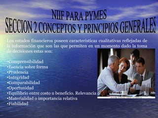 NIIF PARA PYMES SECCION 2 CONCEPTOS Y PRINCIPIOS GENERALES Los estados financieros poseen características cualitativas reflejadas de la información que son las que permiten en un momento dado la toma de decisiones estas son:  Comprensibilidad Esencia sobre forma Prudencia Integridad Comparabilidad Oportunidad Equilibrio entre costo u beneficio. Relevancia Materialidad o importancia relativa Fiabilidad 