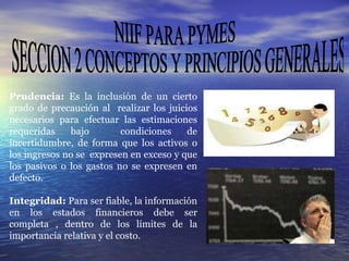 NIIF PARA PYMES SECCION 2 CONCEPTOS Y PRINCIPIOS GENERALES Prudencia:  Es la inclusión de un cierto grado de precaución al  realizar los juicios necesarios para efectuar las estimaciones requeridas bajo  condiciones de incertidumbre, de forma que los activos o los ingresos no se  expresen en exceso y que los pasivos o los gastos no se expresen en defecto.  Integridad:  Para ser fiable, la información en los estados financieros debe ser completa , dentro de los límites de la importancia relativa y el costo. 