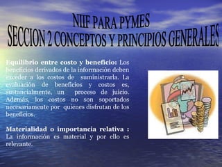NIIF PARA PYMES SECCION 2 CONCEPTOS Y PRINCIPIOS GENERALES Equilibrio entre costo y beneficio:  Los beneficios derivados de la información deben exceder a los costos de  suministrarla. La evaluación de beneficios y costos es, sustancialmente, un  proceso de juicio. Además, los costos no son soportados necesariamente por  quienes disfrutan de los beneficios. Materialidad o importancia relativa :  La información es material y por ello es relevante .  