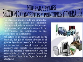 NIIF PARA PYMES SECCION 2 CONCEPTOS Y PRINCIPIOS GENERALES La situación financiera de una entidad se presenta en el estado de  situación financiera donde se incluyen los activos, los pasivos y el patrimonio en una fecha determinada. Las definiciones de sus elementos  es la siguiente:   Un activo es un recurso controlado por la entidad, del que se espera obtener en el futuro, beneficios  económicos. Para que un activo sea reconocido como tal se requiere que cumpla tres condiciones: (Que sea medible o cuantificable, Que sea controlable y  Que genere beneficios económicos futuros o flujos futuros de efectivo.) 