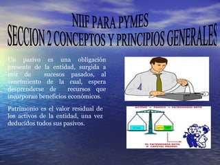 NIIF PARA PYMES SECCION 2 CONCEPTOS Y PRINCIPIOS GENERALES Un pasivo es una obligación presente de la entidad, surgida a raíz de  sucesos pasados, al vencimiento de la cual, espera desprenderse de  recursos que incorporan beneficios económicos .  Patrimonio es el valor residual de los activos de la entidad, una vez deducidos todos sus pasivos.  