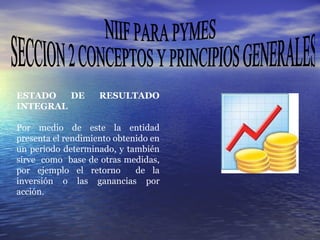 NIIF PARA PYMES SECCION 2 CONCEPTOS Y PRINCIPIOS GENERALES ESTADO DE RESULTADO INTEGRAL Por medio de este la entidad presenta el rendimiento obtenido en un periodo determinado, y también sirve  como  base de otras medidas, por ejemplo el retorno  de la inversión o las ganancias por acción.  