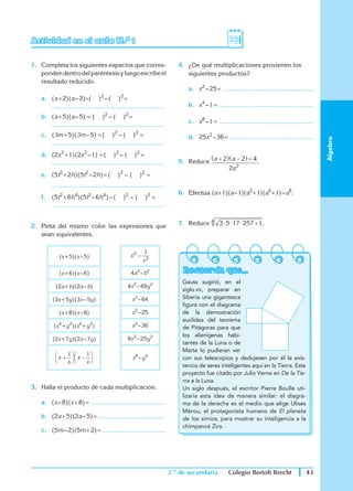 2.o
de secundaria 43
Colegio Bertolt Brecht
Álgebra
Actividad en el aula N.o 1					
1.	 Completa los siguientes espacios que corres-
pondendentrodelparéntesisyluegoescribeel
resultado reducido.
a.	 (a + 2)(a – 2)=( )2
 – ( )2 
= 
	 ..............................................................
b.	 (a + 5)(a – 5) = ( )2
– ( )2
 =
	 ..............................................................
c.	 (3m + 5)(3m – 5) = ( )2
– ( )2
=
	 ..............................................................
d.	 (2x3
 + 1)(2x3
 – 1) = ( )2
– ( )2
=
	 ..............................................................
e.	 (5t2
 + 2h)(5t2
 – 2h) = ( )2
– ( )2
=
	 ..............................................................
f.	 (5t2
 + 6h4
)(5t2
 – 6h4
) = ( )2
– ( )2
=
	 ..............................................................
2.	 Pinta del mismo color las expresiones que
sean equivalentes.
(x + 5)(x – 5) x
x
2
2
1
−
(x + 6)(x – 6) 4a2
 – b2
(2a + b)(2a – b) 4x2
 – 49y2
(3x + 5y)(3x – 5y) x2
 – 64
(x + 8)(x – 8) x2
 – 25
(x4
 + y2
)(x4
 + y2
) x2
 – 36
(2x + 7y)(2x – 7y) 9 2
 – 25y2
x
x
x
x
+





 −






1 1
x8
 – y4
3.	 Halla el producto de cada multiplicación.
a.	 (x – 8)(x + 8) = .........................................
b.	 (2a + 5)(2a – 5) = .....................................
c.	 (5m – 2)(5m + 2) = ...................................
4.	 ¿De qué multiplicaciones provienen los
	 siguientes productos?
a.	 x2
 – 25 = ..................................................
b.	 x4
 – 1 = ....................................................
c.	 x8
 – 1 = ....................................................
d.	 25x2
 – 36 
= ..............................................
5.	 Reduce a a
a
+
( ) −
( ) +
2 2 4
2 2
.
	
6.	 Efectúa (a + 1)(a – 1)(a2
 + 1)(a4
 + 1) – a8
.	
7.	 Reduce 3 5 17 257 1
4
⋅ ⋅ ⋅ + .
Recuerda que...
Gauss sugirió, en el
siglo xix, preparar en
Siberia una gigantesca
figura con el diagrama
de la demostración
euclídea del teorema
de Pitágoras para que
los alienígenas habi-
tantes de la Luna o de
Marte lo pudieran ver
con sus telescopios y dedujesen por él la exis-
tencia de seres inteligentes aquí en la Tierra. Este
proyecto fue citado por Julio Verne en De la Tie-
rra a la Luna.
Un siglo después, el escritor Pierre Boulle uti-
lizaría esta idea de manera similar: el diagra-
ma de la derecha es el medio que elige Ulises
Mérou, el protagonista humano de El planeta
de los simios, para mostrar su inteligencia a la
chimpancé Zira.
 