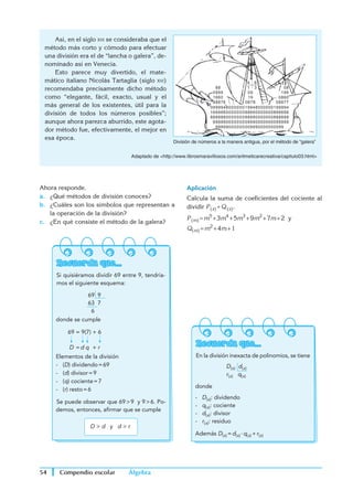 Álgebra
Compendio escolar
54
Aplicación
Calcula la suma de coeficientes del cociente al
dividir P (x) ÷ Q (x).
P (m) = m5
 + 3m4
 + 5m3
 + 9m2
 + 7m + 2 y
Q(m) = m2
 + 4m + 1
Recuerda que...
En la división inexacta de polinomios, se tiene
			
D(x) d(x)
r(x) q(x)
donde
- D(x): dividendo
- q(x): cociente
- d(x): divisor
- r(x): residuo
Además D(x) = d(x) · q(x) + r(x)
	 Así, en el siglo xvi se consideraba que el
método más corto y cómodo para efectuar
una división era el de “lancha o galera”, de-
nominado así en Venecia.
	 Esto parece muy divertido, el mate-
mático italiano Nicolás Tartaglia (siglo xvi)
recomendaba precisamente dicho método
como “elegante, fácil, exacto, usual y el
más general de los existentes, útil para la
división de todos los números posibles”;
aunque ahora parezca aburrido, este agota-
dor método fue, efectivamente, el mejor en
esa época.
Adaptado de http://www.librosmaravillosos.com/aritmeticarecreativa/capitulo03.html
099994800000019948000000199994
166666000000088660000000866666
888888000000088880000000888888
999999000000009990000000099999
9999999000000009990000000099
888
0999
1660
88876
08
199
0860
08877
88
4 6
1 3
09
19
0878
División de números a la manera antigua, por el método de “galera”
Ahora responde.
a.	 ¿Qué métodos de división conoces?
b.	 ¿Cuáles son los símbolos que representan a
la operación de la división?
c.	 ¿En qué consiste el método de la galera?
Recuerda que...
Si quisiéramos dividir 69 entre 9, tendría-
mos el siguiente esquema:
			
69 9
63 7
6
donde se cumple
	
69 = 9(7) + 6
D  = d  q     +  r
Elementos de la división
- (D) dividendo = 69
- (d) divisor = 9
- (q) cociente = 7
- (r) resto = 6
Se puede observar que 69  9 y 9  6. Po-
demos, entonces, afirmar que se cumple
D  d y d  r
 