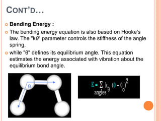 CONT’D…
 Bending Energy :
 The bending energy equation is also based on Hooke's
law. The "kθ" parameter controls the stiffness of the angle
spring,
 while "θ" defines its equilibrium angle. This equation
estimates the energy associated with vibration about the
equilibrium bond angle.
 