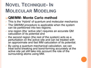 NOVEL TECHNIQUE- IN
MOLECULAR MODELING
 QM/MM- Monte Carlo method
 This is the ‘Hybrid’ of quantum and molecular mechanics
 The QM/MM procedure is applicable when the system
can be partitioned into two regions;
 one region (the ‘active site’) requires an accurate QM
calculation of its potential and
 the second region (the rest of the system) acts as a
perturbation on the active site and can be treated with
an approximate and fast MM calculation of its potential.
 By using a quantum mechanical calculation, we can
treat bond breaking and bond-forming accurately at the
active site yet still take into account the role of the
surrounding atoms using MM.
 