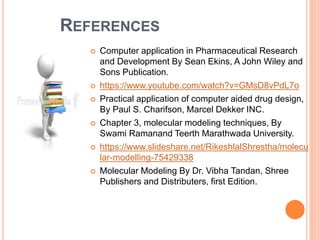 REFERENCES
 Computer application in Pharmaceutical Research
and Development By Sean Ekins, A John Wiley and
Sons Publication.
 https://www.youtube.com/watch?v=GMsD8vPdL7o
 Practical application of computer aided drug design,
By Paul S. Charifson, Marcel Dekker INC.
 Chapter 3, molecular modeling techniques, By
Swami Ramanand Teerth Marathwada University.
 https://www.slideshare.net/RikeshlalShrestha/molecu
lar-modelling-75429338
 Molecular Modeling By Dr. Vibha Tandan, Shree
Publishers and Distributers, first Edition.
 