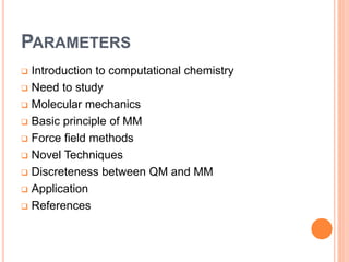 PARAMETERS
 Introduction to computational chemistry
 Need to study
 Molecular mechanics
 Basic principle of MM
 Force field methods
 Novel Techniques
 Discreteness between QM and MM
 Application
 References
 