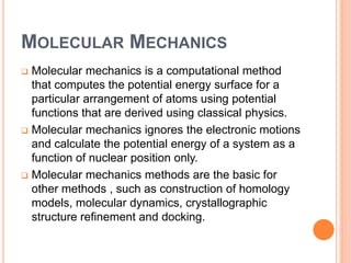 MOLECULAR MECHANICS
 Molecular mechanics is a computational method
that computes the potential energy surface for a
particular arrangement of atoms using potential
functions that are derived using classical physics.
 Molecular mechanics ignores the electronic motions
and calculate the potential energy of a system as a
function of nuclear position only.
 Molecular mechanics methods are the basic for
other methods , such as construction of homology
models, molecular dynamics, crystallographic
structure refinement and docking.
 