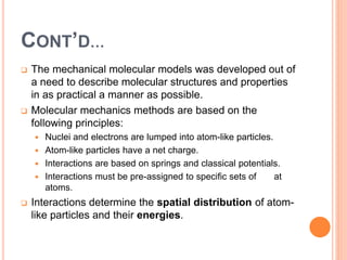 CONT’D…
 The mechanical molecular models was developed out of
a need to describe molecular structures and properties
in as practical a manner as possible.
 Molecular mechanics methods are based on the
following principles:
 Nuclei and electrons are lumped into atom-like particles.
 Atom-like particles have a net charge.
 Interactions are based on springs and classical potentials.
 Interactions must be pre-assigned to specific sets of at
atoms.
 Interactions determine the spatial distribution of atom-
like particles and their energies.
 