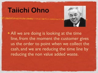 Taiichi Ohno


All we are doing is looking at the time
line, from the moment the customer gives
us the order to point when we collect the
cash, and we are reducing the time line by
reducing the non value added waste.
 
