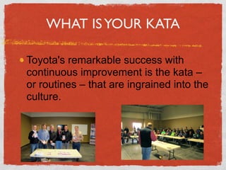 WHAT IS YOUR KATA

Toyota's remarkable success with
continuous improvement is the kata –
or routines – that are ingrained into the
culture.
 