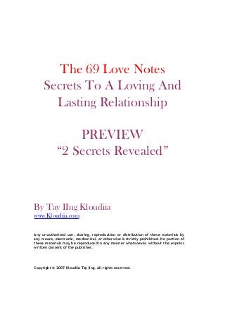 The 69 Love Notes
Secrets To A Loving And
Lasting Relationship
PREVIEW
“2 Secrets Revealed”
By Tay IIng Kloudiia
www.Kloudiia.com
Any unauthorised use, sharing, reproduction or distribution of these materials by
any means, electronic, mechanical, or otherwise is strictly prohibited. No portion of
these materials may be reproduced in any manner whatsoever, without the express
written consent of the publisher.
Copyright © 2007 Kloudiia Tay IIng. All rights reserved.
 