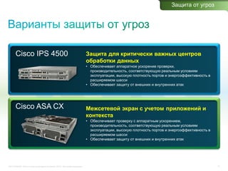 C97-714039-00 © Cisco и/или ее дочерние компании, 2012 г. Все права защищены. 31
Cisco IPS 4500 Защита для критически важных центров
обработки данных
• Обеспечивает аппаратное ускорение проверки,
производительность, соответствующую реальным условиям
эксплуатации, высокую плотность портов и энергоэффективность в
расширяемом шасси
• Обеспечивает защиту от внешних и внутренних атак
Cisco ASA CX Межсетевой экран с учетом приложений и
контекста
• Обеспечивает проверку с аппаратным ускорением,
производительность, соответствующую реальным условиям
эксплуатации, высокую плотность портов и энергоэффективность в
расширяемом шасси
• Обеспечивает защиту от внешних и внутренних атак
Защита от угроз
 