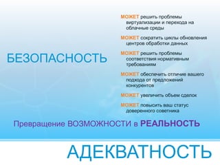 АДЕКВАТНОСТЬ
МОЖЕТ решить проблемы
виртуализации и перехода на
облачные среды
МОЖЕТ сократить циклы обновления
центров обработки данных
МОЖЕТ решить проблемы
соответствия нормативным
требованиям
МОЖЕТ обеспечить отличие вашего
подхода от предложений
конкурентов
МОЖЕТ увеличить объем сделок
МОЖЕТ повысить ваш статус
доверенного советника
БЕЗОПАСНОСТЬ
Превращение ВОЗМОЖНОСТИ в РЕАЛЬНОСТЬ
 