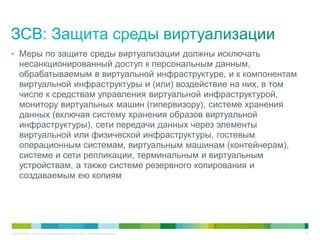 C97-714039-00 © Cisco и/или ее дочерние компании, 2012 г. Все права защищены. 45
• Меры по защите среды виртуализации должны исключать
несанкционированный доступ к персональным данным,
обрабатываемым в виртуальной инфраструктуре, и к компонентам
виртуальной инфраструктуры и (или) воздействие на них, в том
числе к средствам управления виртуальной инфраструктурой,
монитору виртуальных машин (гипервизору), системе хранения
данных (включая систему хранения образов виртуальной
инфраструктуры), сети передачи данных через элементы
виртуальной или физической инфраструктуры, гостевым
операционным системам, виртуальным машинам (контейнерам),
системе и сети репликации, терминальным и виртуальным
устройствам, а также системе резервного копирования и
создаваемым ею копиям
 