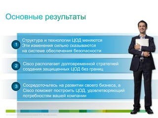 C97-714039-00 © Cisco и/или ее дочерние компании, 2012 г. Все права защищены. 56
Структура и технологии ЦОД меняются
Эти изменения сильно сказываются
на системе обеспечения безопасности
Cisco располагает долговременной стратегией
создания защищенных ЦОД без границ
Сосредоточьтесь на развитии своего бизнеса, а
Cisco поможет построить ЦОД, удовлетворяющий
потребностям вашей компании
1
2
3
 