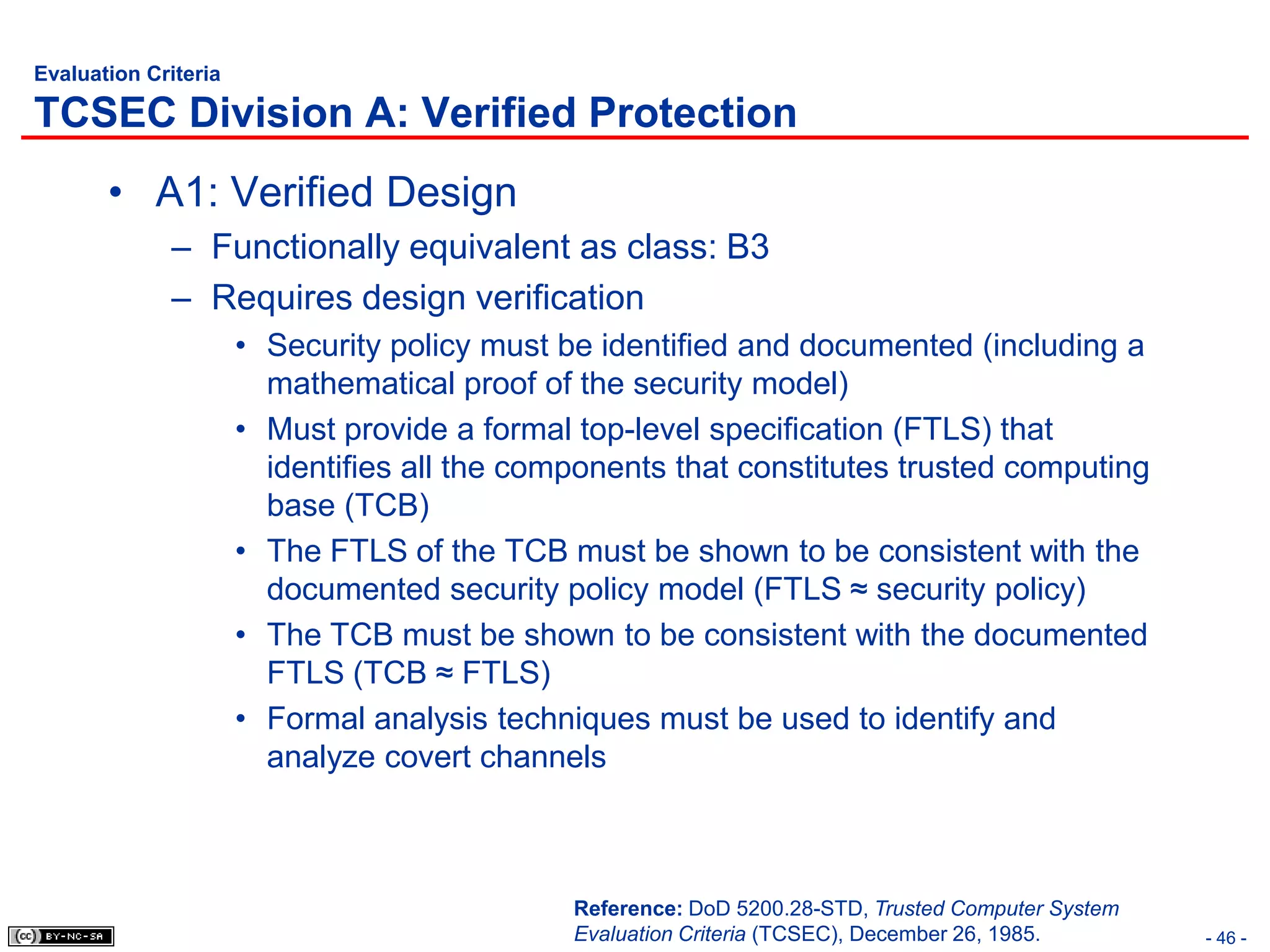 Evaluation Criteria

TCSEC Division A: Verified Protection
       • A1: Verified Design
             – Functionally equivalent as class: B3
             – Requires design verification
                      • Security policy must be identified and documented (including a
                        mathematical proof of the security model)
                      • Must provide a formal top-level specification (FTLS) that
                        identifies all the components that constitutes trusted computing
                        base (TCB)
                      • The FTLS of the TCB must be shown to be consistent with the
                        documented security policy model (FTLS ≈ security policy)
                      • The TCB must be shown to be consistent with the documented
                        FTLS (TCB ≈ FTLS)
                      • Formal analysis techniques must be used to identify and
                        analyze covert channels



                                              Reference: DoD 5200.28-STD, Trusted Computer System
                                              Evaluation Criteria (TCSEC), December 26, 1985.       - 46 -
 