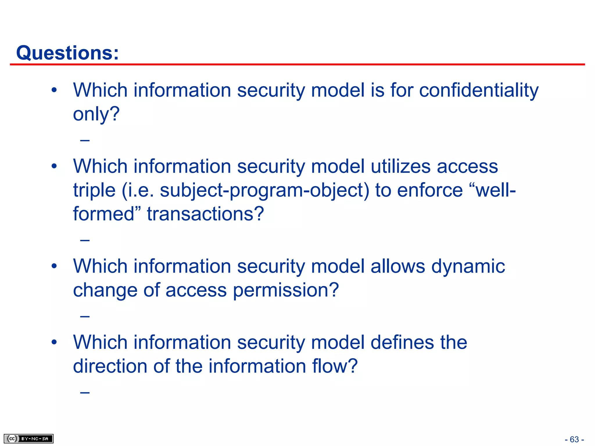 Questions:
   • Which information security model is for confidentiality
     only?
      –
   • Which information security model utilizes access
     triple (i.e. subject-program-object) to enforce “well-
     formed” transactions?
      –
   • Which information security model allows dynamic
     change of access permission?
      –
   • Which information security model defines the
     direction of the information flow?
      –

                                                               - 63 -
 