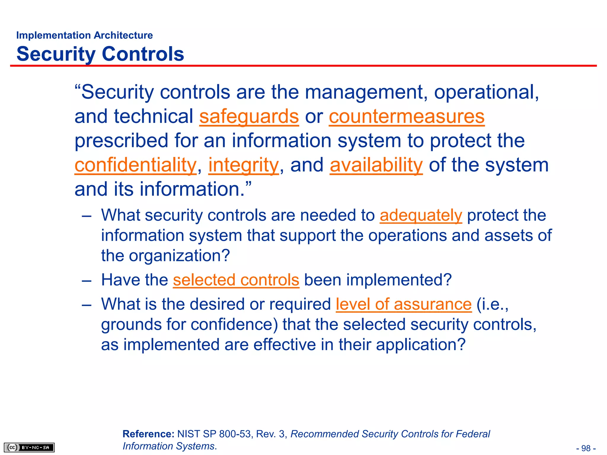 Implementation Architecture

Security Controls
           “Security controls are the management, operational,
           and technical safeguards or countermeasures
           prescribed for an information system to protect the
           confidentiality, integrity, and availability of the system
           and its information.”
            – What security controls are needed to adequately protect the
              information system that support the operations and assets of
              the organization?
            – Have the selected controls been implemented?
            – What is the desired or required level of assurance (i.e.,
              grounds for confidence) that the selected security controls,
              as implemented are effective in their application?




                    Reference: NIST SP 800-53, Rev. 3, Recommended Security Controls for Federal
                    Information Systems.                                                           - 98 -
 