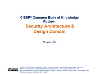 CISSP® Common Body of Knowledge
           Review:
        Security Architecture &
           Design Domain

                                     Version: 5.9




CISSP Common Body of Knowledge Review by Alfred Ouyang is licensed under the Creative Commons
Attribution-NonCommercial-ShareAlike 3.0 Unported License. To view a copy of this license, visit
http://creativecommons.org/licenses/by-nc-sa/3.0/ or send a letter to Creative Commons, 444 Castro Street, Suite
900, Mountain View, California, 94041, USA.
 