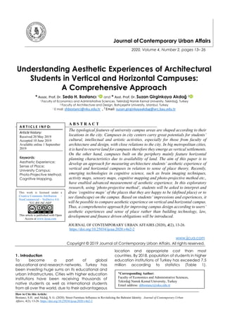 How to Cite this Article:
Bostancı, S.H. and Akdağ, S. G. (2020). Street Furniture Influence in Revitalizing the Bahraini Identity. Journal of Contemporary Urban
Affairs, 4(2), 13-26. https://doi.org/10.25034/ijcua.2020.v4n2-2
Journal of Contemporary Urban Affairs
2020, Volume 4, Number 2, pages 13– 26
Understanding Aesthetic Experiences of Architectural
Students in Vertical and Horizontal Campuses:
A Comprehensive Approach
* Assoc. Prof. Dr. Seda H. Bostancı 1 and * Asst. Prof. Dr. Suzan Girginkaya Akdağ 2
1 Faculty of Economics and Administrative Sciences, Tekirdağ Namık Kemal University, Tekirdağ, Turkey
2 Faculty of Architecture and Design, Bahçeşehir University, Istanbul, Turkey
1 E mail: shbostanci@nku.edu.tr , 2
Email: suzan.girginkayaakdag@arc.bau.edu.tr
A B S T R A C T
The typological features of university campus areas are shaped according to their
locations in the city. Campuses in city centers carry great potentials for students’
cultural, intellectual and artistic activities, especially for those from faculty of
architecture and design, with close relations to the city. In big metropolitan cities,
it is hard to reserve land for campuses therefore they emerge as vertical settlements.
On the other hand, campuses built on the periphery mainly feature horizontal
planning characteristics due to availability of land. The aim of this paper is to
develop an approach for measuring architecture students’ aesthetic experience of
vertical and horizontal campuses in relation to sense of place theory. Recently,
emerging technologies in cognitive science, such as brain imaging techniques,
activity maps, sensory maps, cognitive mapping and photo-projective method etc.,
have enabled advanced measurement of aesthetic experience. In this exploratory
research, using ‘photo-projective method’, students will be asked to interpret and
draw ‘cognitive maps’ of the places that they are happy to be (defined place) or to
see (landscape) on the campus. Based on students’ impressions and experiences, it
will be possible to compare aesthetic experience on vertical and horizontal campus.
Thus, a comprehensive approach for improving campus design according to users’
aesthetic experiences and sense of place rather than building technology, law,
development and finance driven obligations will be introduced.
JOURNAL OF CONTEMPORARY URBAN AFFAIRS (2020), 4(2), 13-26.
https://doi.org/10.25034/ijcua.2020.v4n2-2
www.ijcua.com
Copyright © 2019 Journal of Contemporary Urban Affairs. All rights reserved.
1. Introduction
To become a part of global
educational and research networks, Turkey has
been investing huge sums on its educational and
urban infrastructures. Cities with higher education
institutions have been receiving thousands of
native students as well as international students
from all over the world, due to their advantageous
location and appropriate cost than most
countries. By 2018, population of students in higher
education institutions of Turkey has exceeded 7.5
million according to statistics (Table 1).
A R T I C L E I N F O:
Article history:
Received 20 May 2019
Accepted 10 June 2019
Available online 1 September
2019
Keywords:
Aesthetic Experience;
Sense of Place;
University Campus;
Photo-Projective Method;
Cognitive Mapping.
This work is licensed under a
Creative Commons Attribution -
NonCommercial - NoDerivs 4.0.
"CC-BY-NC-ND"
This article is published with Open
Access at www.ijcua.com
*Corresponding Author:
Faculty of Economics and Administrative Sciences,
Tekirdağ Namık Kemal University, Turkey
Email address: shbostanci@nku.edu.tr
 