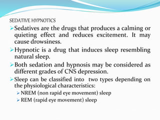 SEDATIVE HYPNOTICS
Sedatives are the drugs that produces a calming or
quieting effect and reduces excitement. It may
cause drowsiness.
Hypnotic is a drug that induces sleep resembling
natural sleep.
Both sedation and hypnosis may be considered as
different grades of CNS depression.
Sleep can be classified into two types depending on
the physiological characteristics:
 NREM (non rapid eye movement) sleep
 REM (rapid eye movement) sleep
 