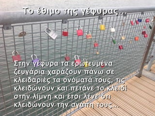 Το έθιμο της γέφυρας…




Στην γέφυρα τα ερωτευμένα
ζευγάρια χαράζουν πάνω σε
κλειδαριές τα ονόματά τους, τις
κλειδώνουν και πετάνε το κλειδί
στην λίμνη και έτσι λένε ότι
κλειδώνουν την αγάπη τους…
 