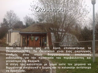 Ökostation




Μετά την βόλτα μας στη λίμνη επισκεφτήκαμε το
Ökostation(ΚΠΕ). To Ökostation είναι ένας οικολογικός
σταθμός     στον   οποίο    διοργανώνονται     οικολογικές
εκδηλώσεις για την προστασία του περιβάλλοντος και
γενικότερα του Seepark.
Η στέγη του καλύπτεται με χώμα ώστε τον χειμώνα να
θερμαίνεται οικολογικά ο χώρος και το καλοκαίρι αντίστοιχα
να δροσίζεται.
 