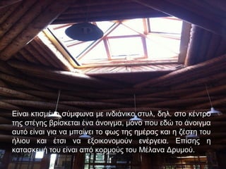 Είναι κτισμένο σύμφωνα με ινδιάνικο στυλ, δηλ. στο κέντρο
της στέγης βρίσκεται ένα άνοιγμα, μόνο που εδώ το άνοιγμα
αυτό είναι για να μπαίνει το φως της ημέρας και η ζέστη του
ήλιου και έτσι να εξοικονομούν ενέργεια. Επίσης η
κατασκευή του είναι από κορμούς του Μέλανα Δρυμού.
 