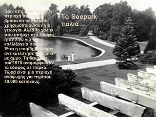 Πριν από έναν αιώνα η
περιοχή που τώρα           Το Seepark
βρίσκεται το Seepark
χρησιμοποιούvταν για       παλιά…
γεωργία. Αλλά το χαλίκι
που υπήρχε στο έδαφος
ήταν λίγο για την
καλλιέργεια σιτηρών.
Έτσι η εταιρία Flückiger
αντικατέστησε το χαλίκι
με άμμο. Τη δεκαετία
του 1970 αναμόρφωσαν
το έδαφος σε πάρκο.
Τώρα είναι μια περιοχή
αναψυχής για περίπου
40.000 κατοίκους.
 