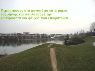 Περπατήσαμε στα μονοπάτια κατά μήκος
της λίμνης και απολαύσαμε την
καθαριότητα και ησυχία που επικρατούσε.
 